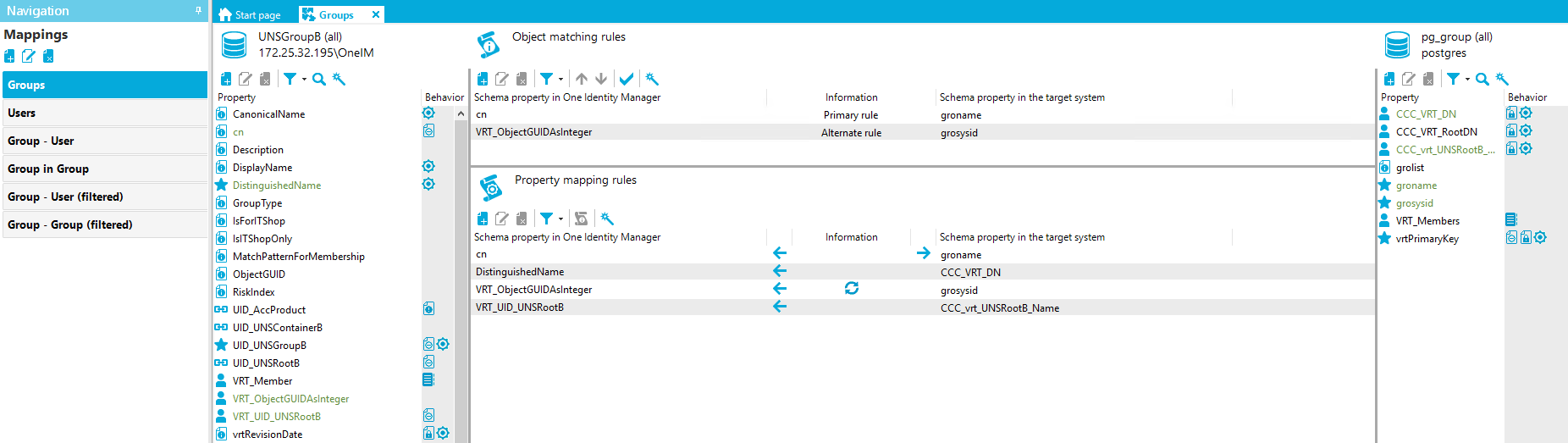 Navigation Mappings Groups Users Group - user Group in Group Group - user (filtered) Group - Group (filtered) Stan page G roups X UNSGroupa (all) [REDACTED_IP]\OnelM Property Canonical Name Description DisplayName DistinguishedName GroupType IsForITShop IslTShopOnIy MatchPatternForMembership ObjectGUID Risklndex UID AccProduct UID UNSContainer8 LID UNSGroup8 LID UNSRoot8 VRT Member VRT_ObjectGUIDAsInteger VRT LID UNSRoot8 vrtRevisionDate Behavior fil@ Object matching rules Schema property in One Identity Manager cn VRT ObjectGUIDAsInteger Property mapping rules Schema property in One Identity Manager Distinguished Name VRT ObjectGUIDAsInteger VRT LID UNSRoot8 Information Primary rule Alternate rule Information Schema propeO' in the target system groname g rosysid Schema propeO' in the target system groname CCC VRT DN grosysid CCC Vit UNSRoot8 Name pg_group (all) postg res Property CCC VRT DN CCC VRT RootDN CCC vrt UNSRoot8 grolist groname grosysid VRT Members vrtPrimaryKey Behavior fil@ fil@ 